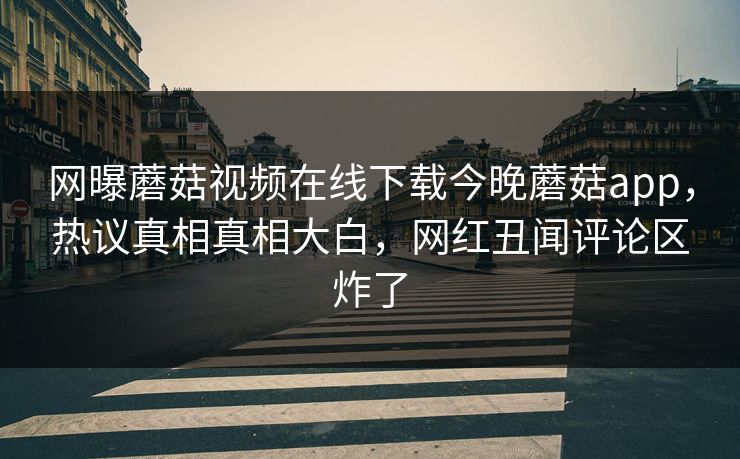 网曝蘑菇视频在线下载今晚蘑菇app，热议真相真相大白，网红丑闻评论区炸了