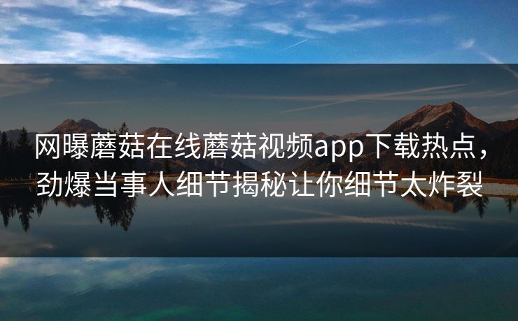 网曝蘑菇在线蘑菇视频app下载热点，劲爆当事人细节揭秘让你细节太炸裂