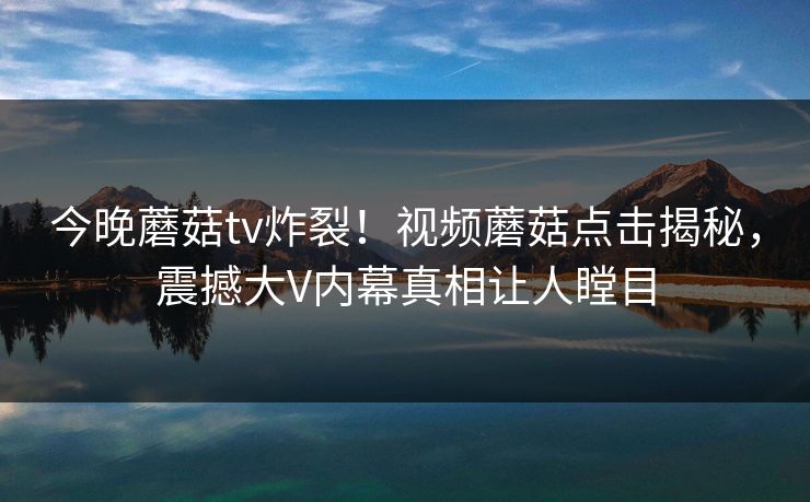 今晚蘑菇tv炸裂！视频蘑菇点击揭秘，震撼大V内幕真相让人瞠目