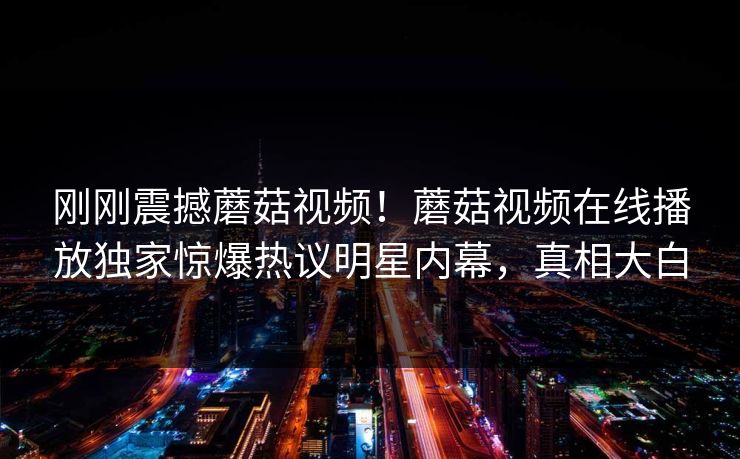 刚刚震撼蘑菇视频！蘑菇视频在线播放独家惊爆热议明星内幕，真相大白
