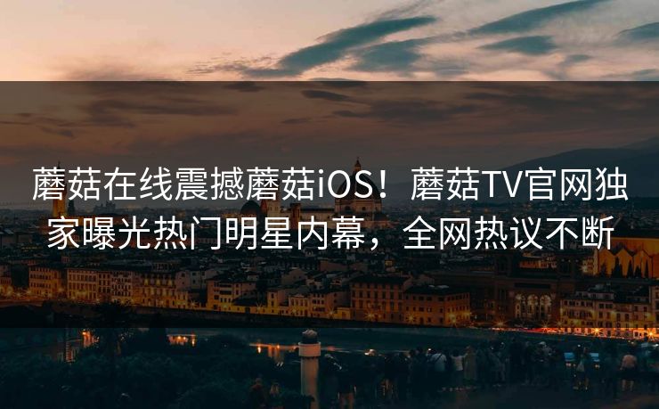 蘑菇在线震撼蘑菇iOS！蘑菇TV官网独家曝光热门明星内幕，全网热议不断