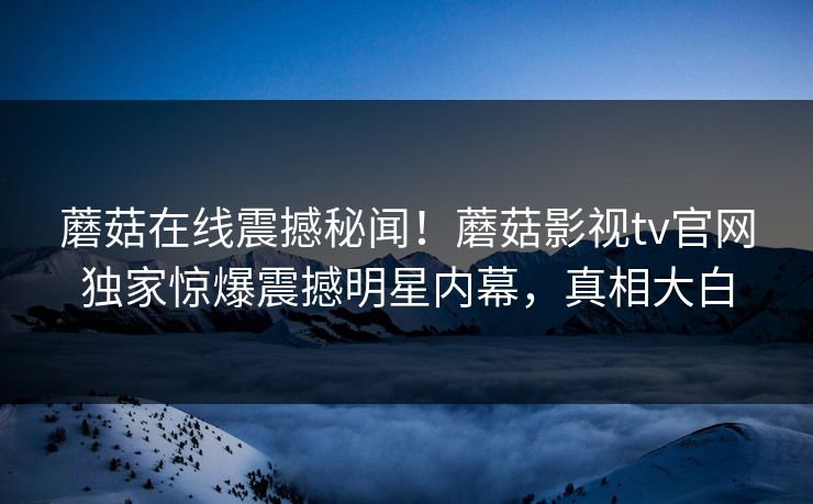 蘑菇在线震撼秘闻！蘑菇影视tv官网独家惊爆震撼明星内幕，真相大白