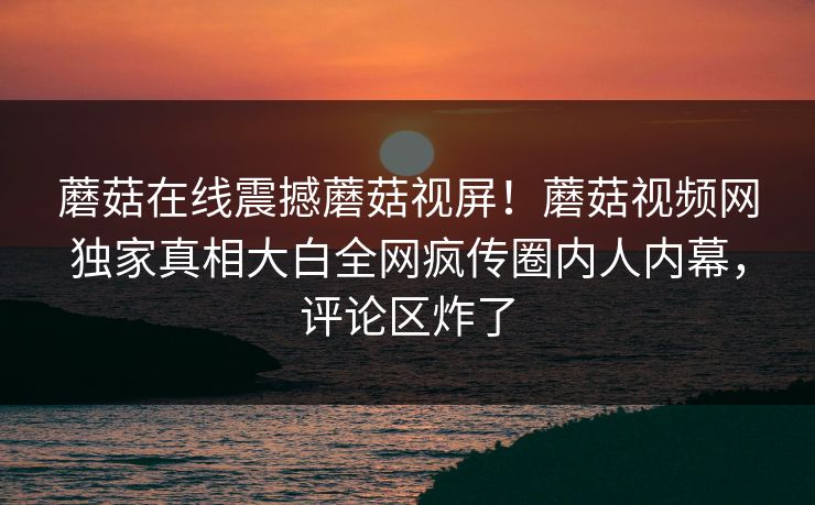 蘑菇在线震撼蘑菇视屏！蘑菇视频网独家真相大白全网疯传圈内人内幕，评论区炸了