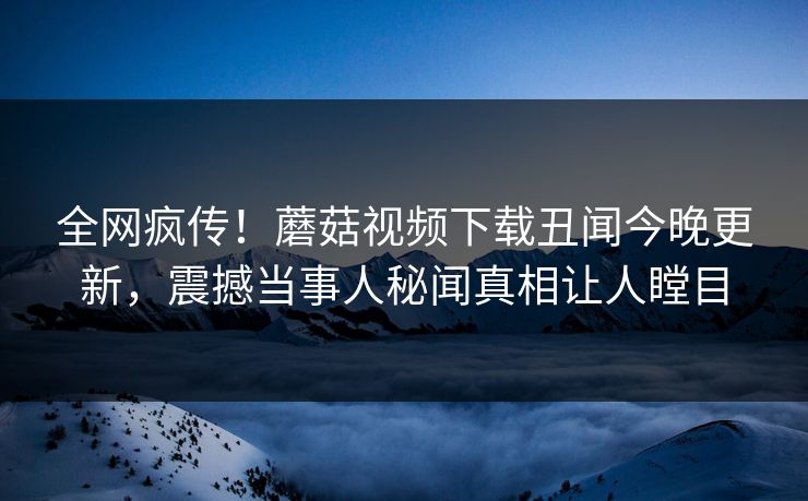 全网疯传！蘑菇视频下载丑闻今晚更新，震撼当事人秘闻真相让人瞠目