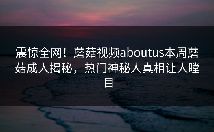 震惊全网！蘑菇视频aboutus本周蘑菇成人揭秘，热门神秘人真相让人瞠目