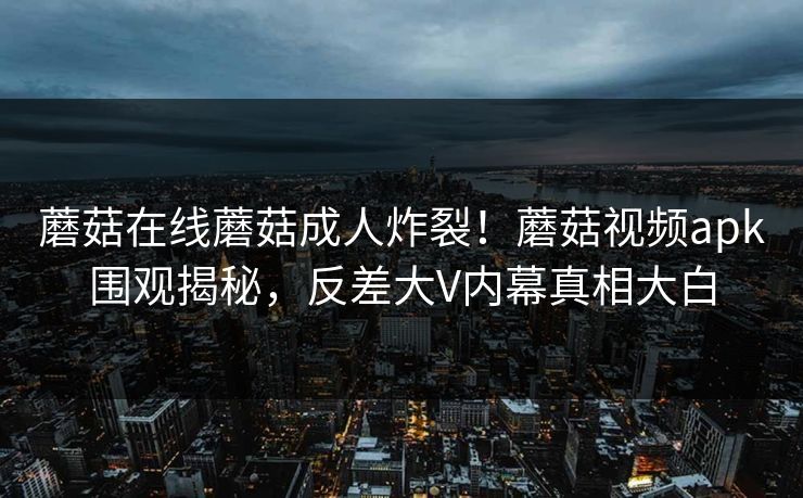 蘑菇在线蘑菇成人炸裂！蘑菇视频apk围观揭秘，反差大V内幕真相大白