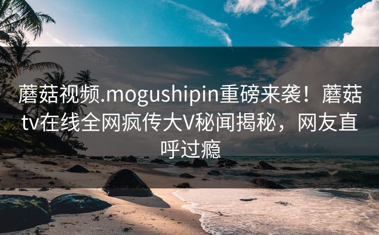 蘑菇视频.mogushipin重磅来袭！蘑菇tv在线全网疯传大V秘闻揭秘，网友直呼过瘾