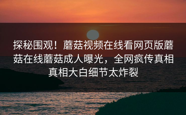 探秘围观！蘑菇视频在线看网页版蘑菇在线蘑菇成人曝光，全网疯传真相真相大白细节太炸裂