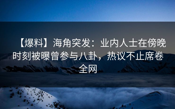 【爆料】海角突发：业内人士在傍晚时刻被曝曾参与八卦，热议不止席卷全网