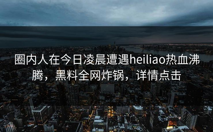 圈内人在今日凌晨遭遇heiliao热血沸腾，黑料全网炸锅，详情点击