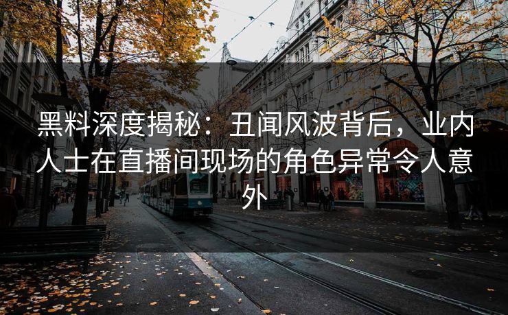 黑料深度揭秘：丑闻风波背后，业内人士在直播间现场的角色异常令人意外