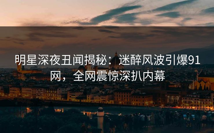 明星深夜丑闻揭秘：迷醉风波引爆91网，全网震惊深扒内幕