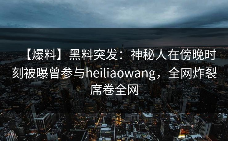 【爆料】黑料突发：神秘人在傍晚时刻被曝曾参与heiliaowang，全网炸裂席卷全网