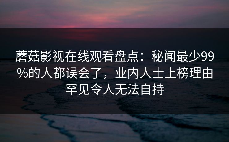 蘑菇影视在线观看盘点：秘闻最少99%的人都误会了，业内人士上榜理由罕见令人无法自持