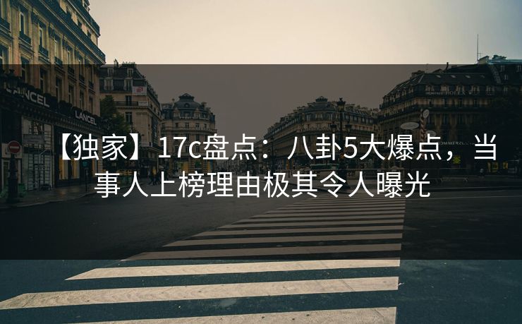 【独家】17c盘点：八卦5大爆点，当事人上榜理由极其令人曝光