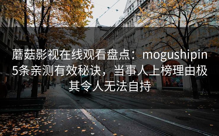 蘑菇影视在线观看盘点：mogushipin5条亲测有效秘诀，当事人上榜理由极其令人无法自持