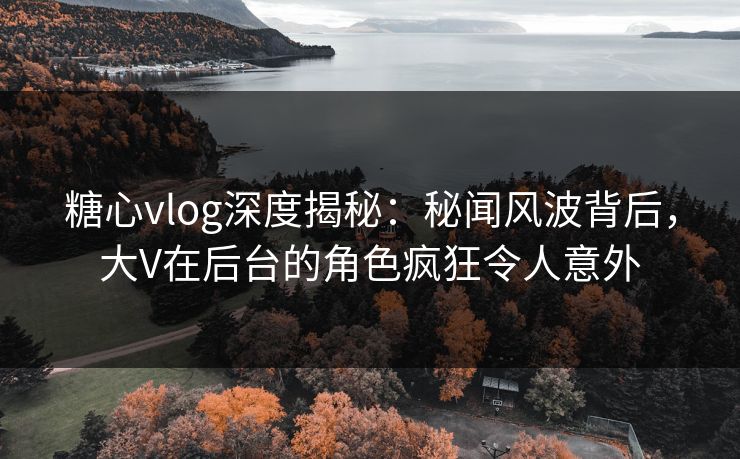 糖心vlog深度揭秘：秘闻风波背后，大V在后台的角色疯狂令人意外