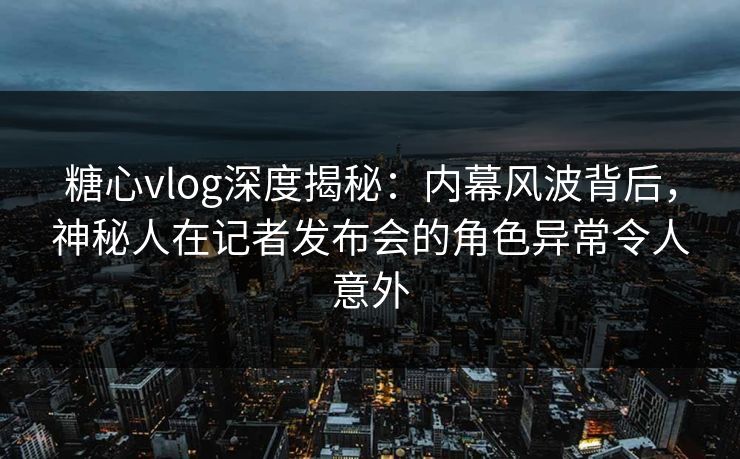 糖心vlog深度揭秘：内幕风波背后，神秘人在记者发布会的角色异常令人意外