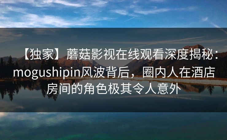 【独家】蘑菇影视在线观看深度揭秘：mogushipin风波背后，圈内人在酒店房间的角色极其令人意外