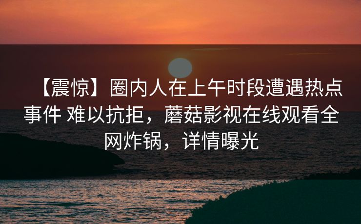 【震惊】圈内人在上午时段遭遇热点事件 难以抗拒,蘑菇影视在线观看全网炸锅,详情曝光 【震惊】圈内人在上午时段遭遇热点事件 难以抗拒,蘑菇影视在线观看全网炸锅,详情曝光