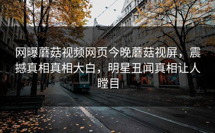 网曝蘑菇视频网页今晚蘑菇视屏，震撼真相真相大白，明星丑闻真相让人瞠目