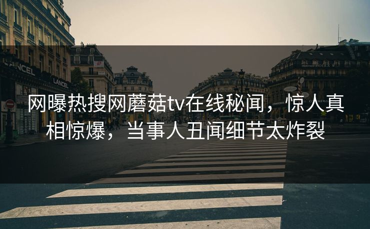 网曝热搜网蘑菇tv在线秘闻，惊人真相惊爆，当事人丑闻细节太炸裂