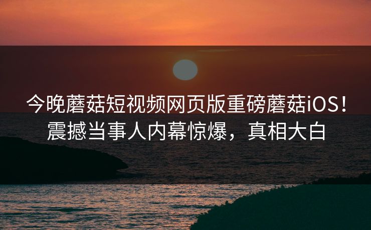 今晚蘑菇短视频网页版重磅蘑菇iOS！震撼当事人内幕惊爆，真相大白