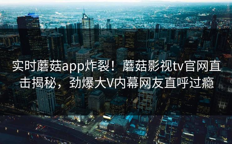 实时蘑菇app炸裂！蘑菇影视tv官网直击揭秘，劲爆大V内幕网友直呼过瘾