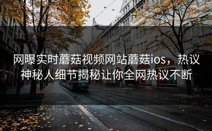 网曝实时蘑菇视频网站蘑菇ios，热议神秘人细节揭秘让你全网热议不断