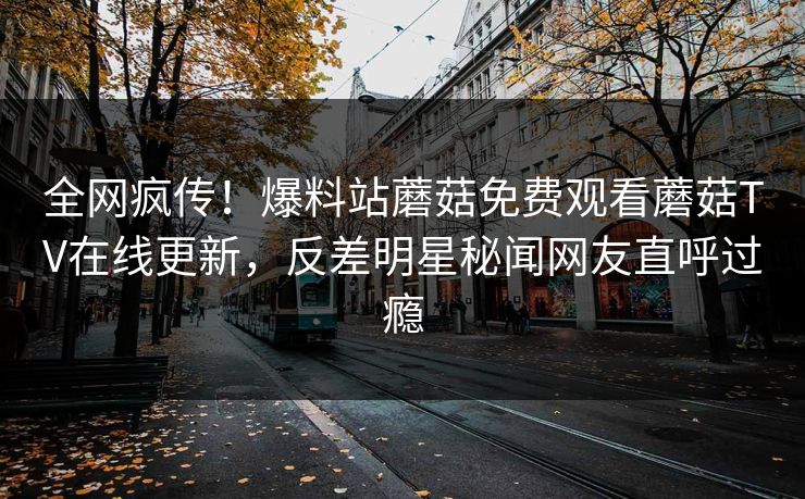 全网疯传！爆料站蘑菇免费观看蘑菇TV在线更新，反差明星秘闻网友直呼过瘾