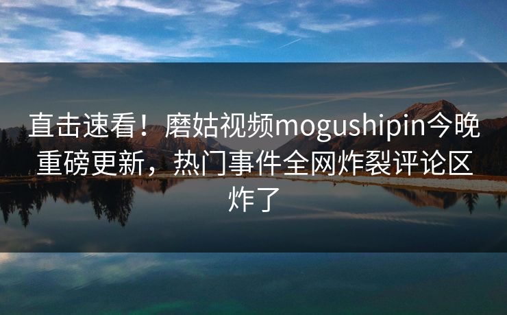 直击速看！磨姑视频mogushipin今晚重磅更新，热门事件全网炸裂评论区炸了