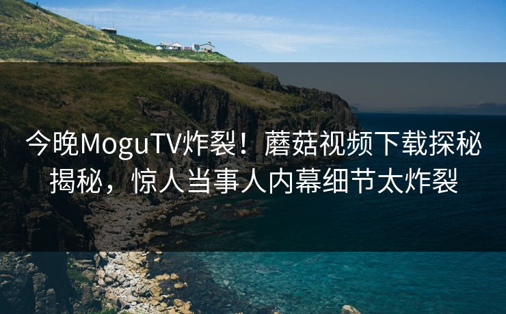 今晚MoguTV炸裂！蘑菇视频下载探秘揭秘，惊人当事人内幕细节太炸裂