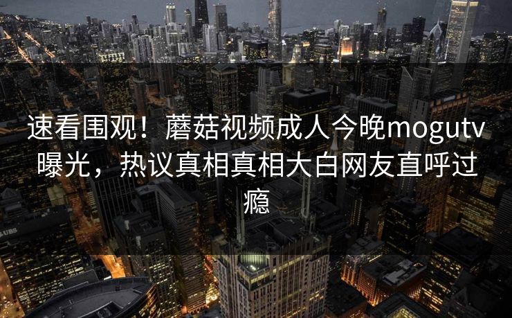 速看围观！蘑菇视频成人今晚mogutv曝光，热议真相真相大白网友直呼过瘾