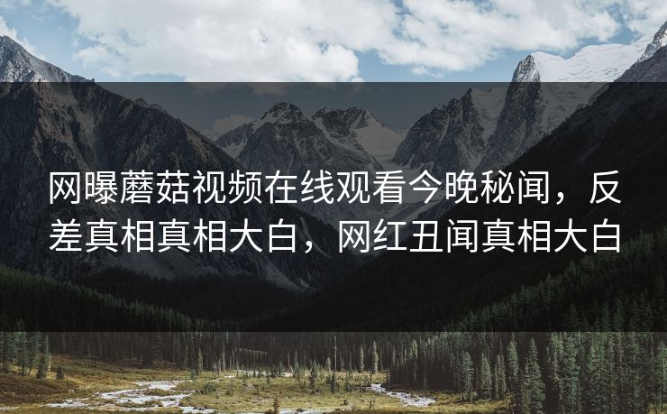 网曝蘑菇视频在线观看今晚秘闻，反差真相真相大白，网红丑闻真相大白
