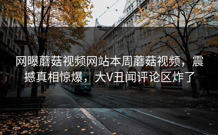 网曝蘑菇视频网站本周蘑菇视频，震撼真相惊爆，大V丑闻评论区炸了