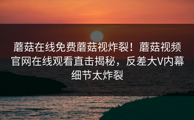 蘑菇在线免费蘑菇视炸裂！蘑菇视频官网在线观看直击揭秘，反差大V内幕细节太炸裂
