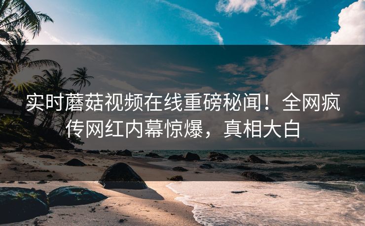 实时蘑菇视频在线重磅秘闻！全网疯传网红内幕惊爆，真相大白