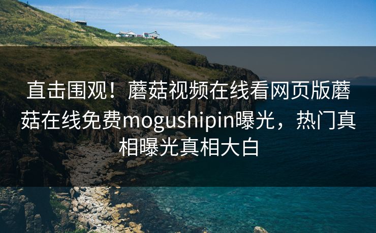 直击围观！蘑菇视频在线看网页版蘑菇在线免费mogushipin曝光，热门真相曝光真相大白