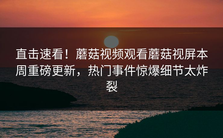 直击速看！蘑菇视频观看蘑菇视屏本周重磅更新，热门事件惊爆细节太炸裂