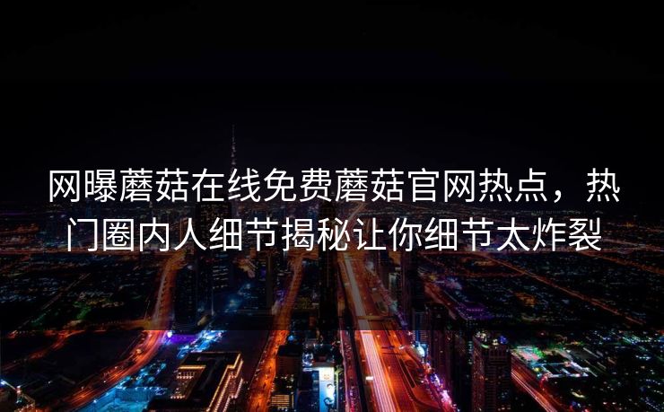网曝蘑菇在线免费蘑菇官网热点，热门圈内人细节揭秘让你细节太炸裂