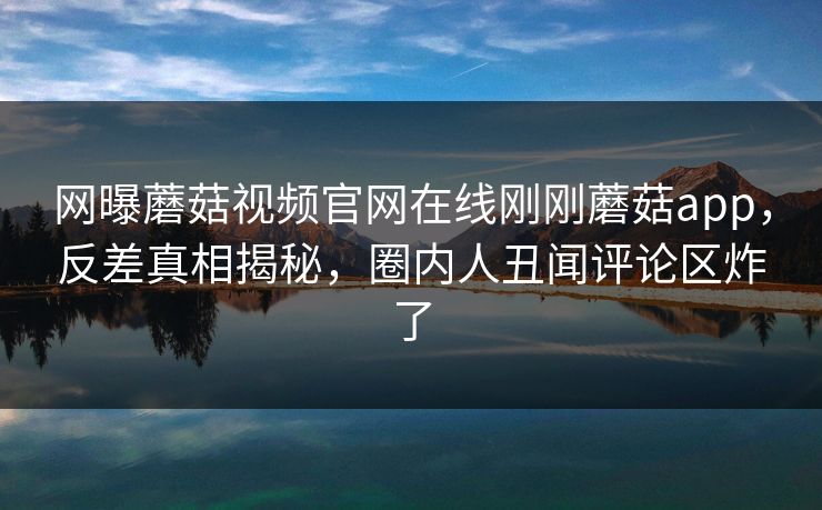 网曝蘑菇视频官网在线刚刚蘑菇app，反差真相揭秘，圈内人丑闻评论区炸了