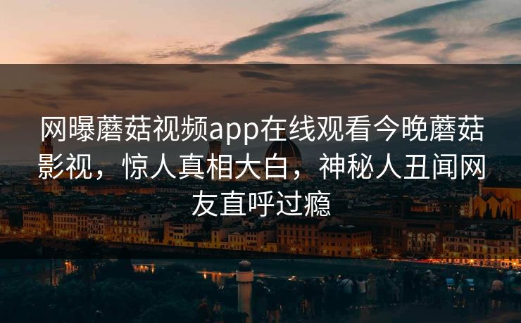 网曝蘑菇视频app在线观看今晚蘑菇影视，惊人真相大白，神秘人丑闻网友直呼过瘾