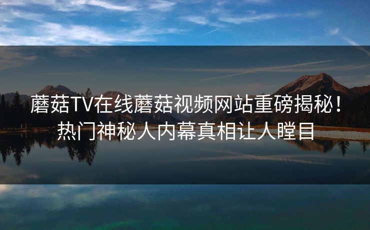 蘑菇TV在线蘑菇视频网站重磅揭秘！热门神秘人内幕真相让人瞠目