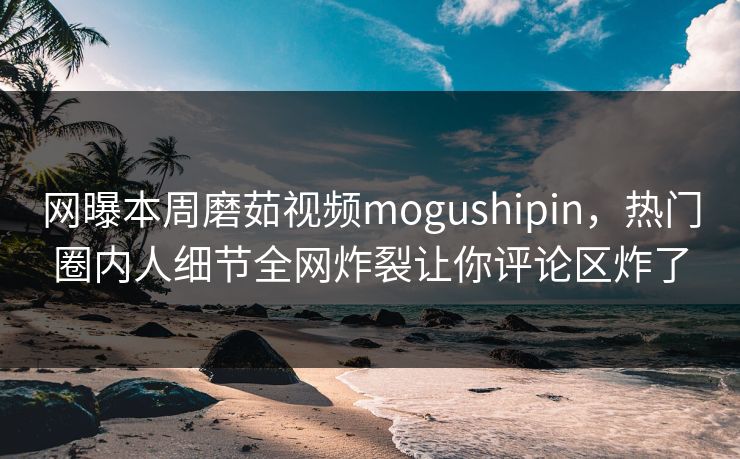 网曝本周磨茹视频mogushipin，热门圈内人细节全网炸裂让你评论区炸了