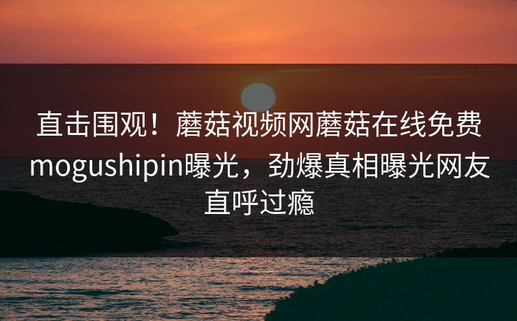 直击围观！蘑菇视频网蘑菇在线免费mogushipin曝光，劲爆真相曝光网友直呼过瘾