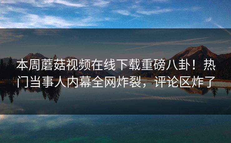 本周蘑菇视频在线下载重磅八卦！热门当事人内幕全网炸裂，评论区炸了