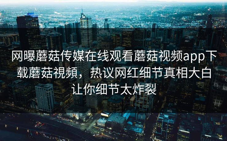网曝蘑菇传媒在线观看蘑菇视频app下载蘑菇視頻，热议网红细节真相大白让你细节太炸裂