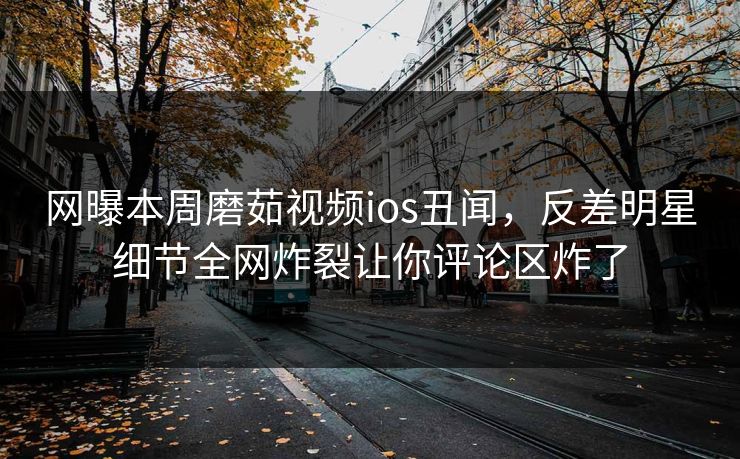 网曝本周磨茹视频ios丑闻，反差明星细节全网炸裂让你评论区炸了