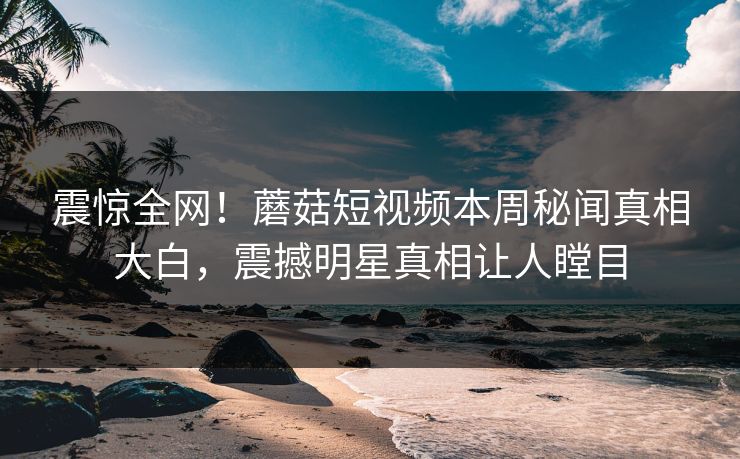 震惊全网！蘑菇短视频本周秘闻真相大白，震撼明星真相让人瞠目