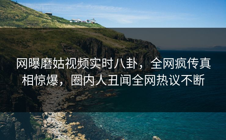 网曝磨姑视频实时八卦，全网疯传真相惊爆，圈内人丑闻全网热议不断